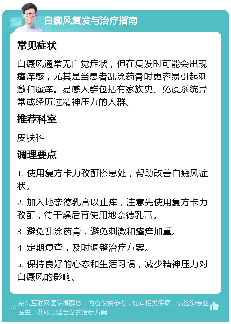 白癜风复发与治疗指南 常见症状 白癜风通常无自觉症状，但在复发时可能会出现瘙痒感，尤其是当患者乱涂药膏时更容易引起刺激和瘙痒。易感人群包括有家族史、免疫系统异常或经历过精神压力的人群。 推荐科室 皮肤科 调理要点 1. 使用复方卡力孜酊搽患处，帮助改善白癜风症状。 2. 加入地奈德乳膏以止痒，注意先使用复方卡力孜酊，待干燥后再使用地奈德乳膏。 3. 避免乱涂药膏，避免刺激和瘙痒加重。 4. 定期复查，及时调整治疗方案。 5. 保持良好的心态和生活习惯，减少精神压力对白癜风的影响。