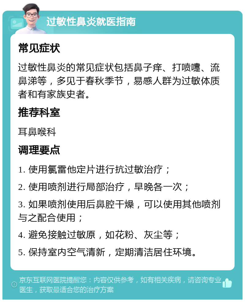 过敏性鼻炎就医指南 常见症状 过敏性鼻炎的常见症状包括鼻子痒、打喷嚏、流鼻涕等，多见于春秋季节，易感人群为过敏体质者和有家族史者。 推荐科室 耳鼻喉科 调理要点 1. 使用氯雷他定片进行抗过敏治疗； 2. 使用喷剂进行局部治疗，早晚各一次； 3. 如果喷剂使用后鼻腔干燥，可以使用其他喷剂与之配合使用； 4. 避免接触过敏原，如花粉、灰尘等； 5. 保持室内空气清新，定期清洁居住环境。