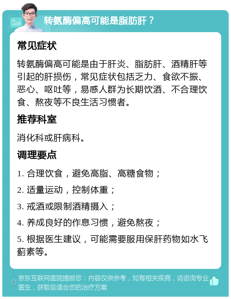 转氨酶偏高可能是脂肪肝？ 常见症状 转氨酶偏高可能是由于肝炎、脂肪肝、酒精肝等引起的肝损伤，常见症状包括乏力、食欲不振、恶心、呕吐等，易感人群为长期饮酒、不合理饮食、熬夜等不良生活习惯者。 推荐科室 消化科或肝病科。 调理要点 1. 合理饮食，避免高脂、高糖食物； 2. 适量运动，控制体重； 3. 戒酒或限制酒精摄入； 4. 养成良好的作息习惯，避免熬夜； 5. 根据医生建议，可能需要服用保肝药物如水飞蓟素等。