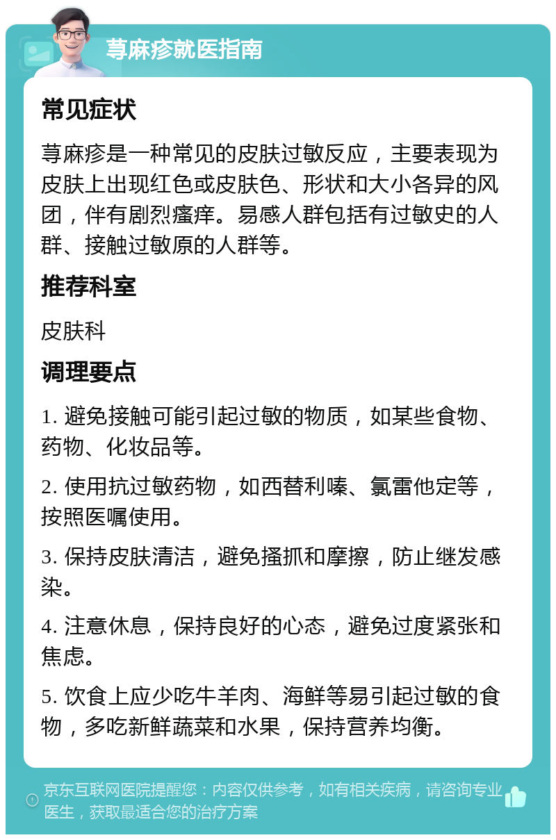 荨麻疹就医指南 常见症状 荨麻疹是一种常见的皮肤过敏反应，主要表现为皮肤上出现红色或皮肤色、形状和大小各异的风团，伴有剧烈瘙痒。易感人群包括有过敏史的人群、接触过敏原的人群等。 推荐科室 皮肤科 调理要点 1. 避免接触可能引起过敏的物质，如某些食物、药物、化妆品等。 2. 使用抗过敏药物，如西替利嗪、氯雷他定等，按照医嘱使用。 3. 保持皮肤清洁，避免搔抓和摩擦，防止继发感染。 4. 注意休息，保持良好的心态，避免过度紧张和焦虑。 5. 饮食上应少吃牛羊肉、海鲜等易引起过敏的食物，多吃新鲜蔬菜和水果，保持营养均衡。