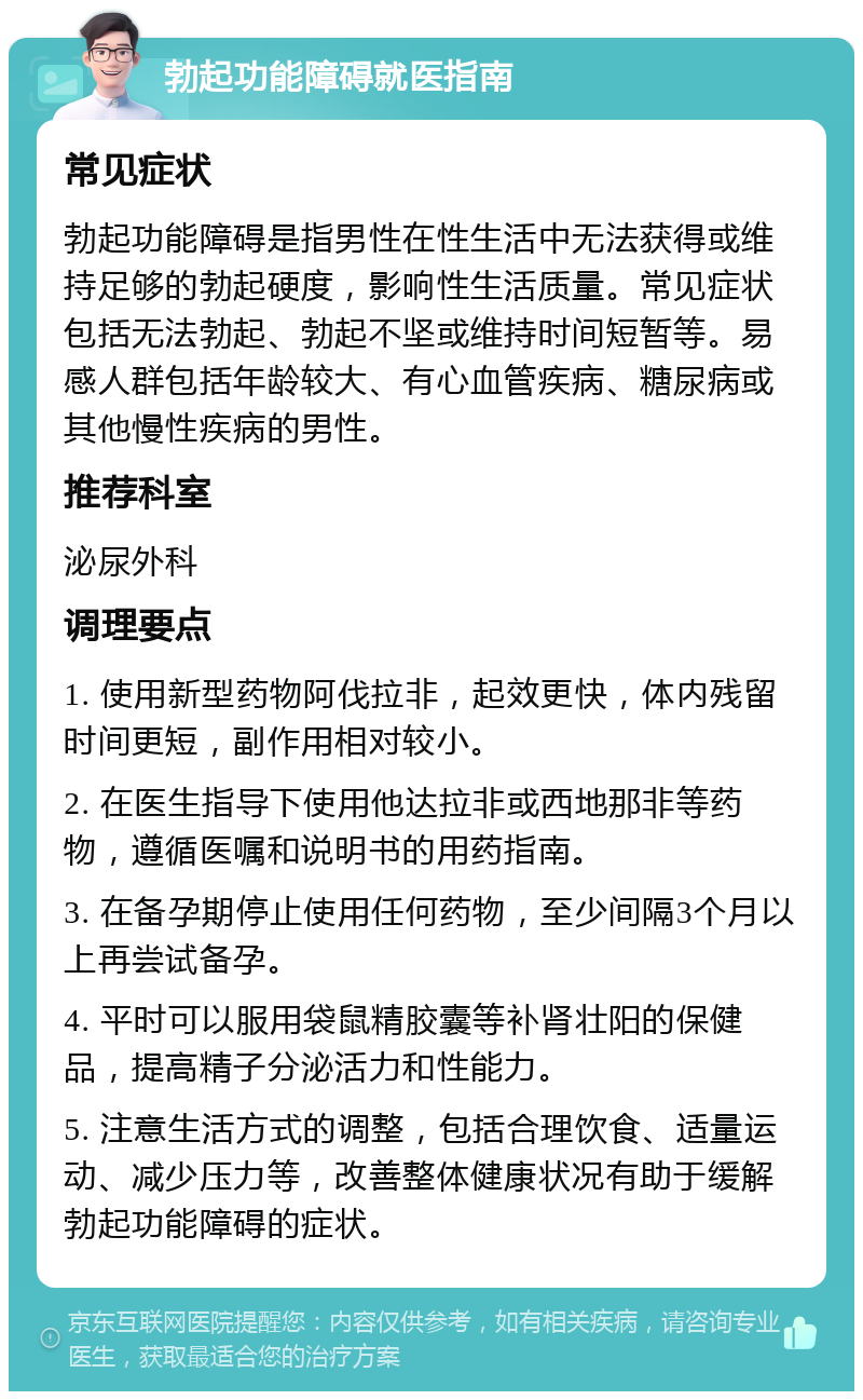 勃起功能障碍就医指南 常见症状 勃起功能障碍是指男性在性生活中无法获得或维持足够的勃起硬度，影响性生活质量。常见症状包括无法勃起、勃起不坚或维持时间短暂等。易感人群包括年龄较大、有心血管疾病、糖尿病或其他慢性疾病的男性。 推荐科室 泌尿外科 调理要点 1. 使用新型药物阿伐拉非，起效更快，体内残留时间更短，副作用相对较小。 2. 在医生指导下使用他达拉非或西地那非等药物，遵循医嘱和说明书的用药指南。 3. 在备孕期停止使用任何药物，至少间隔3个月以上再尝试备孕。 4. 平时可以服用袋鼠精胶囊等补肾壮阳的保健品，提高精子分泌活力和性能力。 5. 注意生活方式的调整，包括合理饮食、适量运动、减少压力等，改善整体健康状况有助于缓解勃起功能障碍的症状。