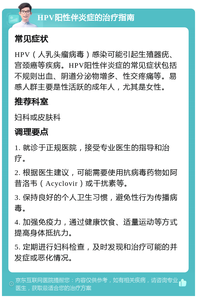 HPV阳性伴炎症的治疗指南 常见症状 HPV（人乳头瘤病毒）感染可能引起生殖器疣、宫颈癌等疾病。HPV阳性伴炎症的常见症状包括不规则出血、阴道分泌物增多、性交疼痛等。易感人群主要是性活跃的成年人，尤其是女性。 推荐科室 妇科或皮肤科 调理要点 1. 就诊于正规医院，接受专业医生的指导和治疗。 2. 根据医生建议，可能需要使用抗病毒药物如阿昔洛韦（Acyclovir）或干扰素等。 3. 保持良好的个人卫生习惯，避免性行为传播病毒。 4. 加强免疫力，通过健康饮食、适量运动等方式提高身体抵抗力。 5. 定期进行妇科检查，及时发现和治疗可能的并发症或恶化情况。