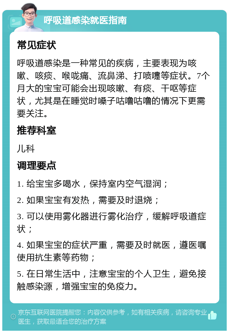 呼吸道感染就医指南 常见症状 呼吸道感染是一种常见的疾病，主要表现为咳嗽、咳痰、喉咙痛、流鼻涕、打喷嚏等症状。7个月大的宝宝可能会出现咳嗽、有痰、干呕等症状，尤其是在睡觉时嗓子咕噜咕噜的情况下更需要关注。 推荐科室 儿科 调理要点 1. 给宝宝多喝水，保持室内空气湿润； 2. 如果宝宝有发热，需要及时退烧； 3. 可以使用雾化器进行雾化治疗，缓解呼吸道症状； 4. 如果宝宝的症状严重，需要及时就医，遵医嘱使用抗生素等药物； 5. 在日常生活中，注意宝宝的个人卫生，避免接触感染源，增强宝宝的免疫力。