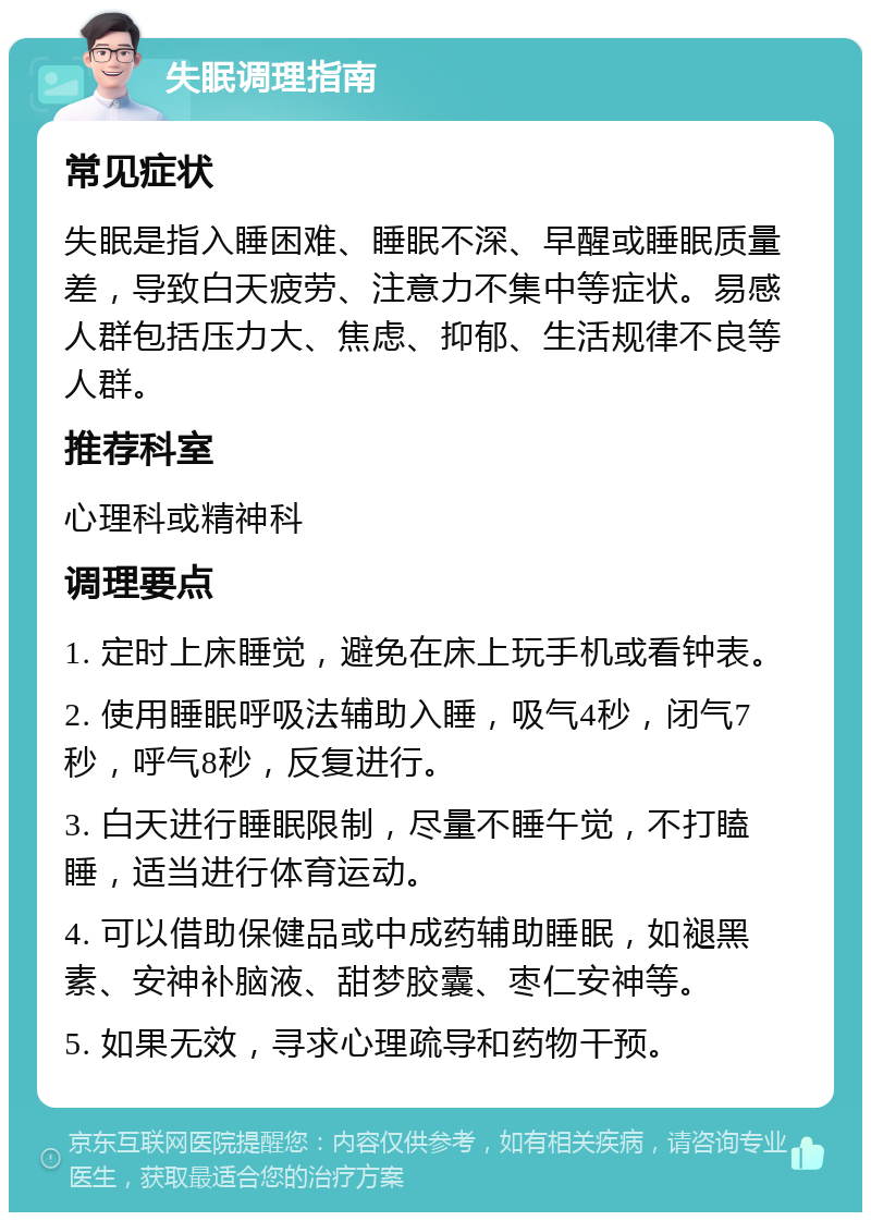 失眠调理指南 常见症状 失眠是指入睡困难、睡眠不深、早醒或睡眠质量差，导致白天疲劳、注意力不集中等症状。易感人群包括压力大、焦虑、抑郁、生活规律不良等人群。 推荐科室 心理科或精神科 调理要点 1. 定时上床睡觉，避免在床上玩手机或看钟表。 2. 使用睡眠呼吸法辅助入睡，吸气4秒，闭气7秒，呼气8秒，反复进行。 3. 白天进行睡眠限制，尽量不睡午觉，不打瞌睡，适当进行体育运动。 4. 可以借助保健品或中成药辅助睡眠，如褪黑素、安神补脑液、甜梦胶囊、枣仁安神等。 5. 如果无效，寻求心理疏导和药物干预。