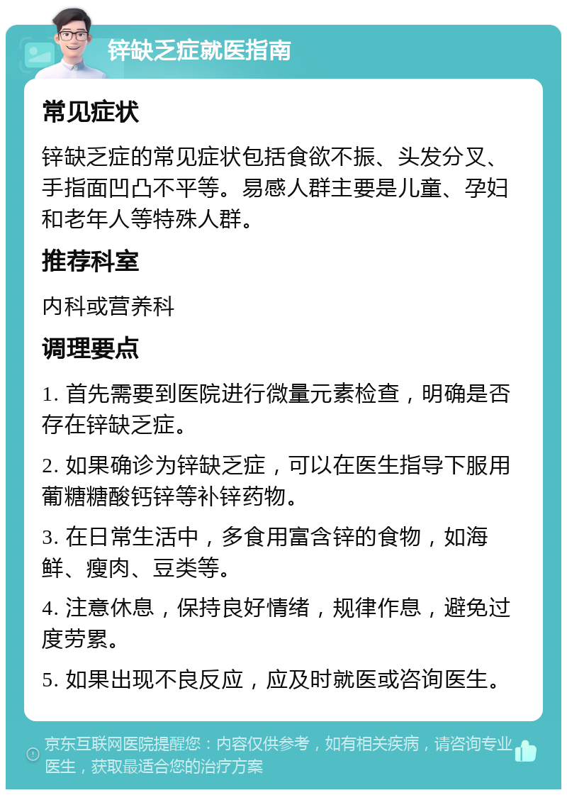 锌缺乏症就医指南 常见症状 锌缺乏症的常见症状包括食欲不振、头发分叉、手指面凹凸不平等。易感人群主要是儿童、孕妇和老年人等特殊人群。 推荐科室 内科或营养科 调理要点 1. 首先需要到医院进行微量元素检查，明确是否存在锌缺乏症。 2. 如果确诊为锌缺乏症，可以在医生指导下服用葡糖糖酸钙锌等补锌药物。 3. 在日常生活中，多食用富含锌的食物，如海鲜、瘦肉、豆类等。 4. 注意休息，保持良好情绪，规律作息，避免过度劳累。 5. 如果出现不良反应，应及时就医或咨询医生。