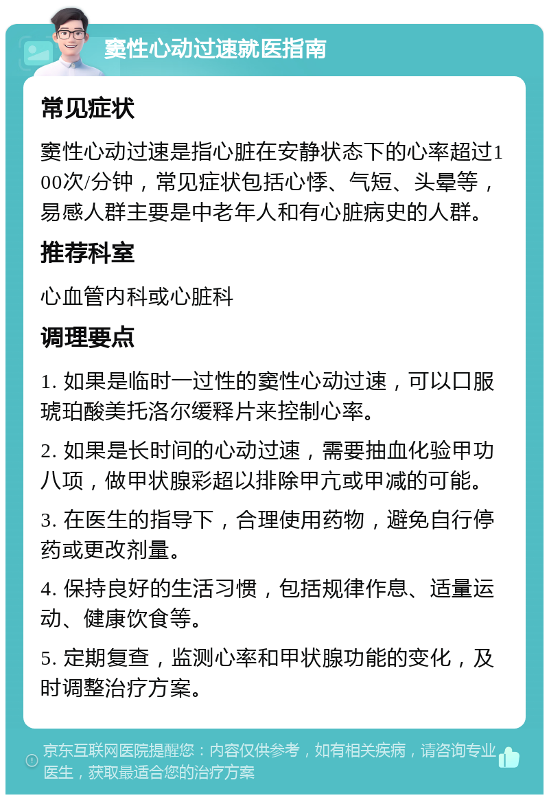 窦性心动过速就医指南 常见症状 窦性心动过速是指心脏在安静状态下的心率超过100次/分钟，常见症状包括心悸、气短、头晕等，易感人群主要是中老年人和有心脏病史的人群。 推荐科室 心血管内科或心脏科 调理要点 1. 如果是临时一过性的窦性心动过速，可以口服琥珀酸美托洛尔缓释片来控制心率。 2. 如果是长时间的心动过速，需要抽血化验甲功八项，做甲状腺彩超以排除甲亢或甲减的可能。 3. 在医生的指导下，合理使用药物，避免自行停药或更改剂量。 4. 保持良好的生活习惯，包括规律作息、适量运动、健康饮食等。 5. 定期复查，监测心率和甲状腺功能的变化，及时调整治疗方案。