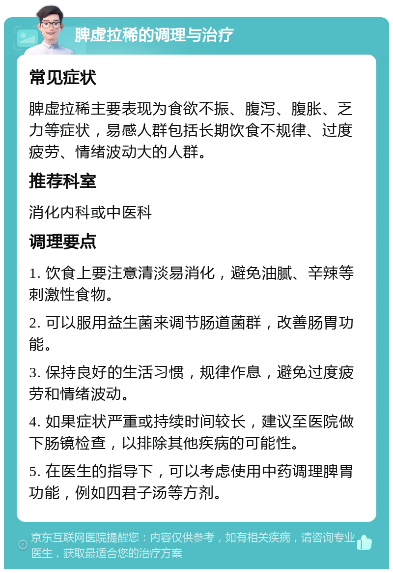 脾虚拉稀的调理与治疗 常见症状 脾虚拉稀主要表现为食欲不振、腹泻、腹胀、乏力等症状，易感人群包括长期饮食不规律、过度疲劳、情绪波动大的人群。 推荐科室 消化内科或中医科 调理要点 1. 饮食上要注意清淡易消化，避免油腻、辛辣等刺激性食物。 2. 可以服用益生菌来调节肠道菌群，改善肠胃功能。 3. 保持良好的生活习惯，规律作息，避免过度疲劳和情绪波动。 4. 如果症状严重或持续时间较长，建议至医院做下肠镜检查，以排除其他疾病的可能性。 5. 在医生的指导下，可以考虑使用中药调理脾胃功能，例如四君子汤等方剂。