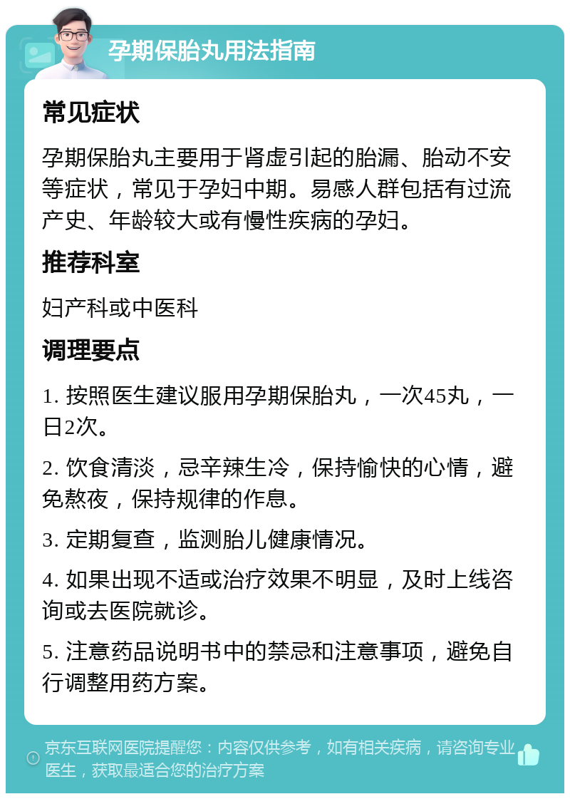 孕期保胎丸用法指南 常见症状 孕期保胎丸主要用于肾虚引起的胎漏、胎动不安等症状，常见于孕妇中期。易感人群包括有过流产史、年龄较大或有慢性疾病的孕妇。 推荐科室 妇产科或中医科 调理要点 1. 按照医生建议服用孕期保胎丸，一次45丸，一日2次。 2. 饮食清淡，忌辛辣生冷，保持愉快的心情，避免熬夜，保持规律的作息。 3. 定期复查，监测胎儿健康情况。 4. 如果出现不适或治疗效果不明显，及时上线咨询或去医院就诊。 5. 注意药品说明书中的禁忌和注意事项，避免自行调整用药方案。