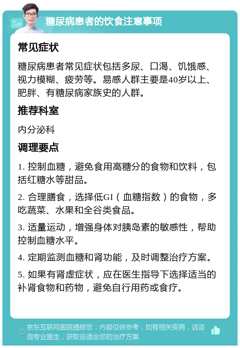 糖尿病患者的饮食注意事项 常见症状 糖尿病患者常见症状包括多尿、口渴、饥饿感、视力模糊、疲劳等。易感人群主要是40岁以上、肥胖、有糖尿病家族史的人群。 推荐科室 内分泌科 调理要点 1. 控制血糖，避免食用高糖分的食物和饮料，包括红糖水等甜品。 2. 合理膳食，选择低GI（血糖指数）的食物，多吃蔬菜、水果和全谷类食品。 3. 适量运动，增强身体对胰岛素的敏感性，帮助控制血糖水平。 4. 定期监测血糖和肾功能，及时调整治疗方案。 5. 如果有肾虚症状，应在医生指导下选择适当的补肾食物和药物，避免自行用药或食疗。