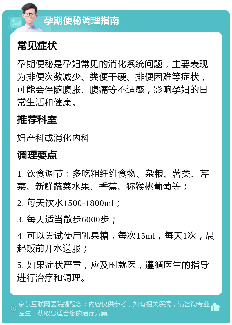 孕期便秘调理指南 常见症状 孕期便秘是孕妇常见的消化系统问题，主要表现为排便次数减少、粪便干硬、排便困难等症状，可能会伴随腹胀、腹痛等不适感，影响孕妇的日常生活和健康。 推荐科室 妇产科或消化内科 调理要点 1. 饮食调节：多吃粗纤维食物、杂粮、薯类、芹菜、新鲜蔬菜水果、香蕉、狝猴桃葡萄等； 2. 每天饮水1500-1800ml； 3. 每天适当散步6000步； 4. 可以尝试使用乳果糖，每次15ml，每天1次，晨起饭前开水送服； 5. 如果症状严重，应及时就医，遵循医生的指导进行治疗和调理。