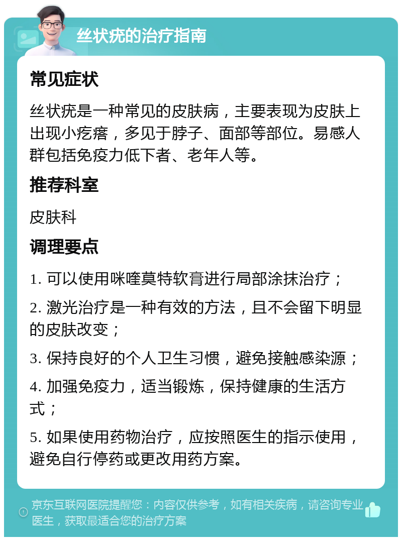 丝状疣的治疗指南 常见症状 丝状疣是一种常见的皮肤病，主要表现为皮肤上出现小疙瘩，多见于脖子、面部等部位。易感人群包括免疫力低下者、老年人等。 推荐科室 皮肤科 调理要点 1. 可以使用咪喹莫特软膏进行局部涂抹治疗； 2. 激光治疗是一种有效的方法，且不会留下明显的皮肤改变； 3. 保持良好的个人卫生习惯，避免接触感染源； 4. 加强免疫力，适当锻炼，保持健康的生活方式； 5. 如果使用药物治疗，应按照医生的指示使用，避免自行停药或更改用药方案。