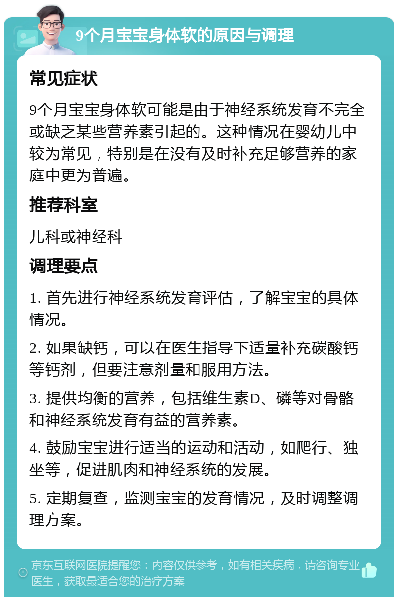 9个月宝宝身体软的原因与调理 常见症状 9个月宝宝身体软可能是由于神经系统发育不完全或缺乏某些营养素引起的。这种情况在婴幼儿中较为常见，特别是在没有及时补充足够营养的家庭中更为普遍。 推荐科室 儿科或神经科 调理要点 1. 首先进行神经系统发育评估，了解宝宝的具体情况。 2. 如果缺钙，可以在医生指导下适量补充碳酸钙等钙剂，但要注意剂量和服用方法。 3. 提供均衡的营养，包括维生素D、磷等对骨骼和神经系统发育有益的营养素。 4. 鼓励宝宝进行适当的运动和活动，如爬行、独坐等，促进肌肉和神经系统的发展。 5. 定期复查，监测宝宝的发育情况，及时调整调理方案。