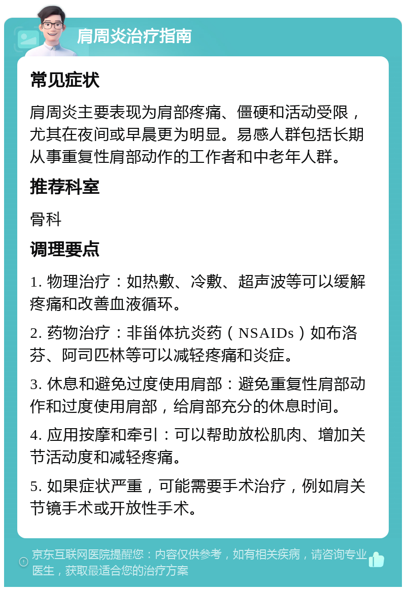 肩周炎治疗指南 常见症状 肩周炎主要表现为肩部疼痛、僵硬和活动受限，尤其在夜间或早晨更为明显。易感人群包括长期从事重复性肩部动作的工作者和中老年人群。 推荐科室 骨科 调理要点 1. 物理治疗：如热敷、冷敷、超声波等可以缓解疼痛和改善血液循环。 2. 药物治疗：非甾体抗炎药（NSAIDs）如布洛芬、阿司匹林等可以减轻疼痛和炎症。 3. 休息和避免过度使用肩部：避免重复性肩部动作和过度使用肩部，给肩部充分的休息时间。 4. 应用按摩和牵引：可以帮助放松肌肉、增加关节活动度和减轻疼痛。 5. 如果症状严重，可能需要手术治疗，例如肩关节镜手术或开放性手术。