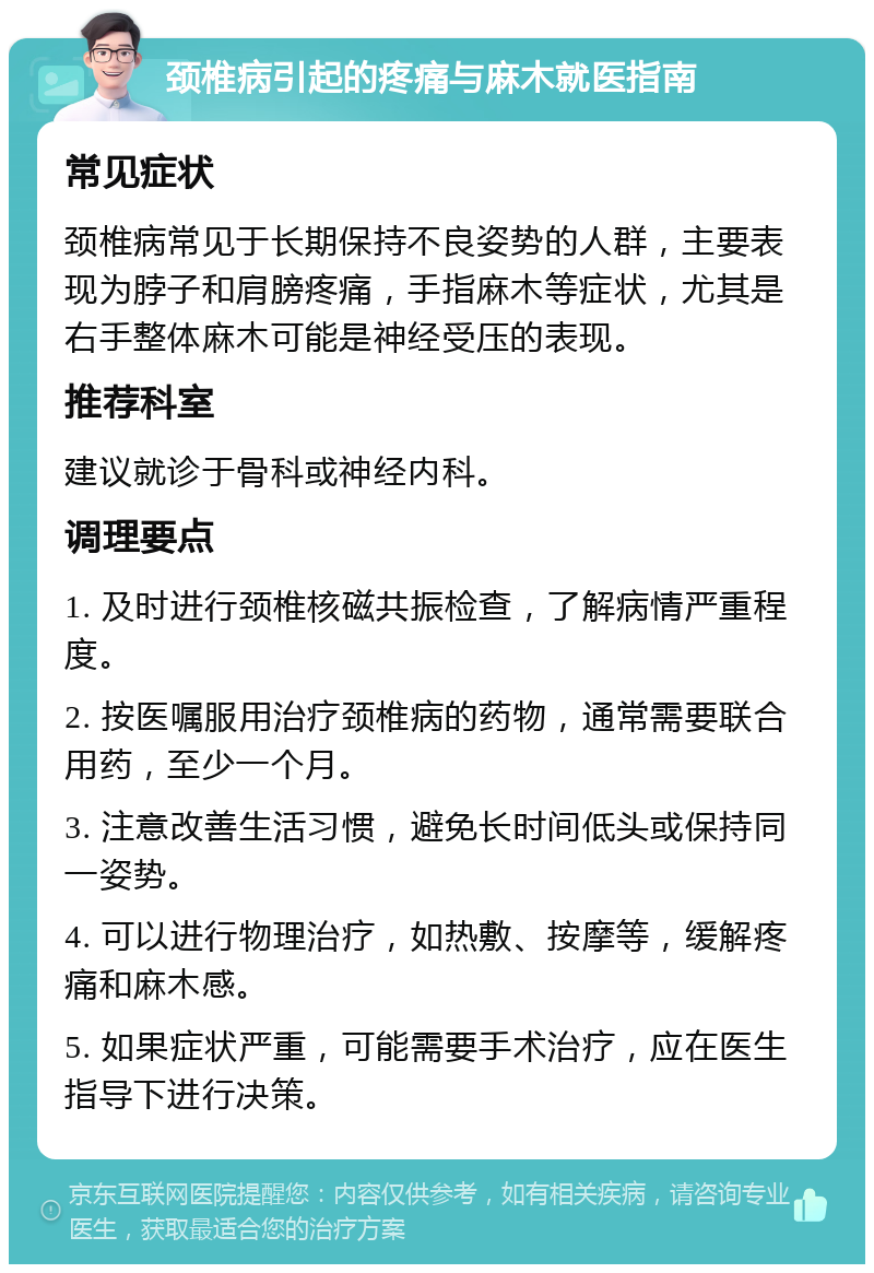 颈椎病引起的疼痛与麻木就医指南 常见症状 颈椎病常见于长期保持不良姿势的人群，主要表现为脖子和肩膀疼痛，手指麻木等症状，尤其是右手整体麻木可能是神经受压的表现。 推荐科室 建议就诊于骨科或神经内科。 调理要点 1. 及时进行颈椎核磁共振检查，了解病情严重程度。 2. 按医嘱服用治疗颈椎病的药物，通常需要联合用药，至少一个月。 3. 注意改善生活习惯，避免长时间低头或保持同一姿势。 4. 可以进行物理治疗，如热敷、按摩等，缓解疼痛和麻木感。 5. 如果症状严重，可能需要手术治疗，应在医生指导下进行决策。