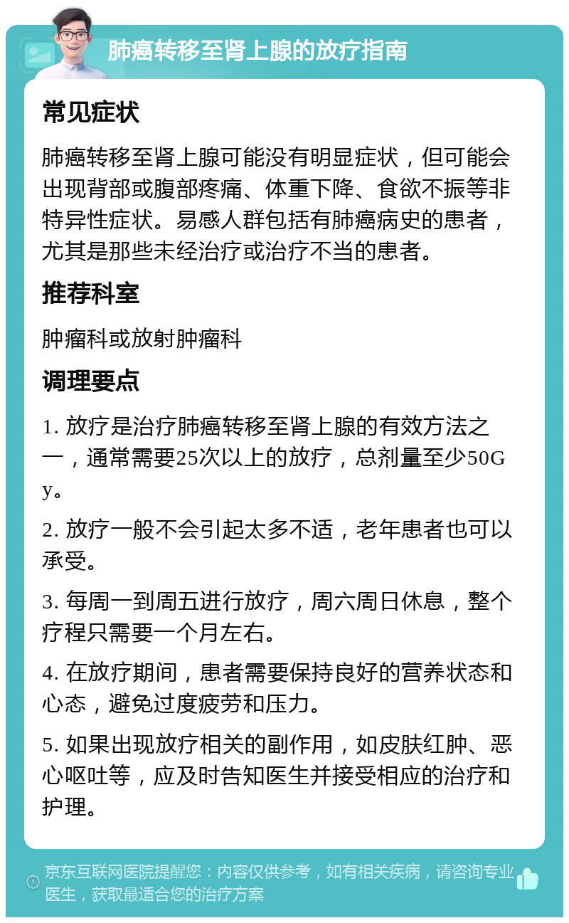 肺癌转移至肾上腺的放疗指南 常见症状 肺癌转移至肾上腺可能没有明显症状，但可能会出现背部或腹部疼痛、体重下降、食欲不振等非特异性症状。易感人群包括有肺癌病史的患者，尤其是那些未经治疗或治疗不当的患者。 推荐科室 肿瘤科或放射肿瘤科 调理要点 1. 放疗是治疗肺癌转移至肾上腺的有效方法之一，通常需要25次以上的放疗，总剂量至少50Gy。 2. 放疗一般不会引起太多不适，老年患者也可以承受。 3. 每周一到周五进行放疗，周六周日休息，整个疗程只需要一个月左右。 4. 在放疗期间，患者需要保持良好的营养状态和心态，避免过度疲劳和压力。 5. 如果出现放疗相关的副作用，如皮肤红肿、恶心呕吐等，应及时告知医生并接受相应的治疗和护理。