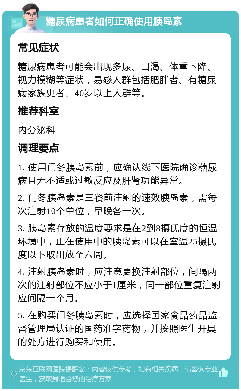 糖尿病患者如何正确使用胰岛素 常见症状 糖尿病患者可能会出现多尿、口渴、体重下降、视力模糊等症状，易感人群包括肥胖者、有糖尿病家族史者、40岁以上人群等。 推荐科室 内分泌科 调理要点 1. 使用门冬胰岛素前，应确认线下医院确诊糖尿病且无不适或过敏反应及肝肾功能异常。 2. 门冬胰岛素是三餐前注射的速效胰岛素，需每次注射10个单位，早晚各一次。 3. 胰岛素存放的温度要求是在2到8摄氏度的恒温环境中，正在使用中的胰岛素可以在室温25摄氏度以下取出放至六周。 4. 注射胰岛素时，应注意更换注射部位，间隔两次的注射部位不应小于1厘米，同一部位重复注射应间隔一个月。 5. 在购买门冬胰岛素时，应选择国家食品药品监督管理局认证的国药准字药物，并按照医生开具的处方进行购买和使用。