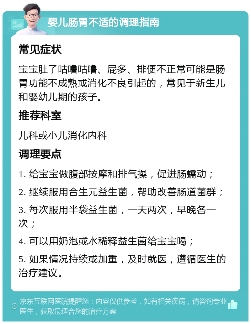 婴儿肠胃不适的调理指南 常见症状 宝宝肚子咕噜咕噜、屁多、排便不正常可能是肠胃功能不成熟或消化不良引起的，常见于新生儿和婴幼儿期的孩子。 推荐科室 儿科或小儿消化内科 调理要点 1. 给宝宝做腹部按摩和排气操，促进肠蠕动； 2. 继续服用合生元益生菌，帮助改善肠道菌群； 3. 每次服用半袋益生菌，一天两次，早晚各一次； 4. 可以用奶泡或水稀释益生菌给宝宝喝； 5. 如果情况持续或加重，及时就医，遵循医生的治疗建议。