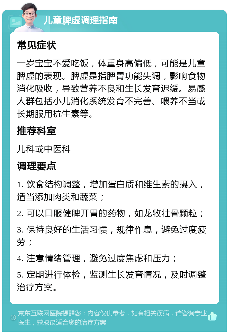 儿童脾虚调理指南 常见症状 一岁宝宝不爱吃饭，体重身高偏低，可能是儿童脾虚的表现。脾虚是指脾胃功能失调，影响食物消化吸收，导致营养不良和生长发育迟缓。易感人群包括小儿消化系统发育不完善、喂养不当或长期服用抗生素等。 推荐科室 儿科或中医科 调理要点 1. 饮食结构调整，增加蛋白质和维生素的摄入，适当添加肉类和蔬菜； 2. 可以口服健脾开胃的药物，如龙牧壮骨颗粒； 3. 保持良好的生活习惯，规律作息，避免过度疲劳； 4. 注意情绪管理，避免过度焦虑和压力； 5. 定期进行体检，监测生长发育情况，及时调整治疗方案。