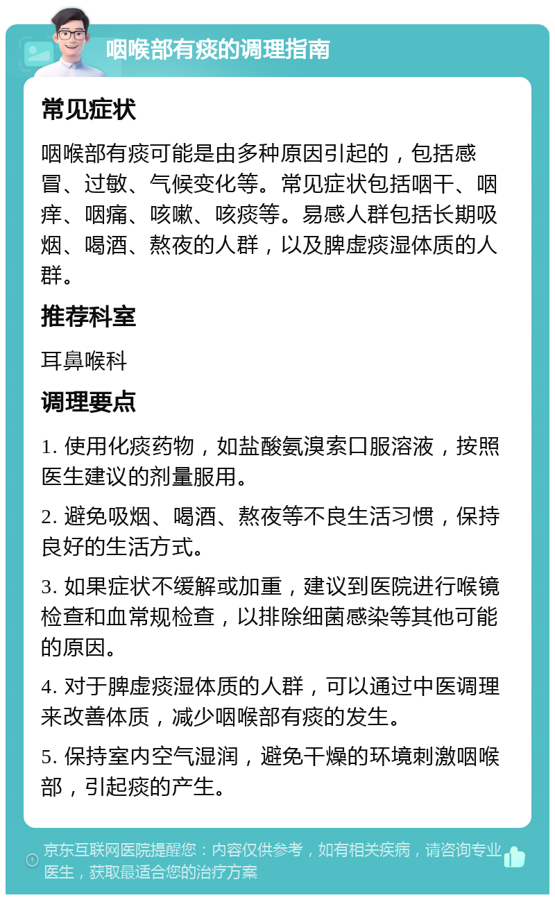 咽喉部有痰的调理指南 常见症状 咽喉部有痰可能是由多种原因引起的，包括感冒、过敏、气候变化等。常见症状包括咽干、咽痒、咽痛、咳嗽、咳痰等。易感人群包括长期吸烟、喝酒、熬夜的人群，以及脾虚痰湿体质的人群。 推荐科室 耳鼻喉科 调理要点 1. 使用化痰药物，如盐酸氨溴索口服溶液，按照医生建议的剂量服用。 2. 避免吸烟、喝酒、熬夜等不良生活习惯，保持良好的生活方式。 3. 如果症状不缓解或加重，建议到医院进行喉镜检查和血常规检查，以排除细菌感染等其他可能的原因。 4. 对于脾虚痰湿体质的人群，可以通过中医调理来改善体质，减少咽喉部有痰的发生。 5. 保持室内空气湿润，避免干燥的环境刺激咽喉部，引起痰的产生。