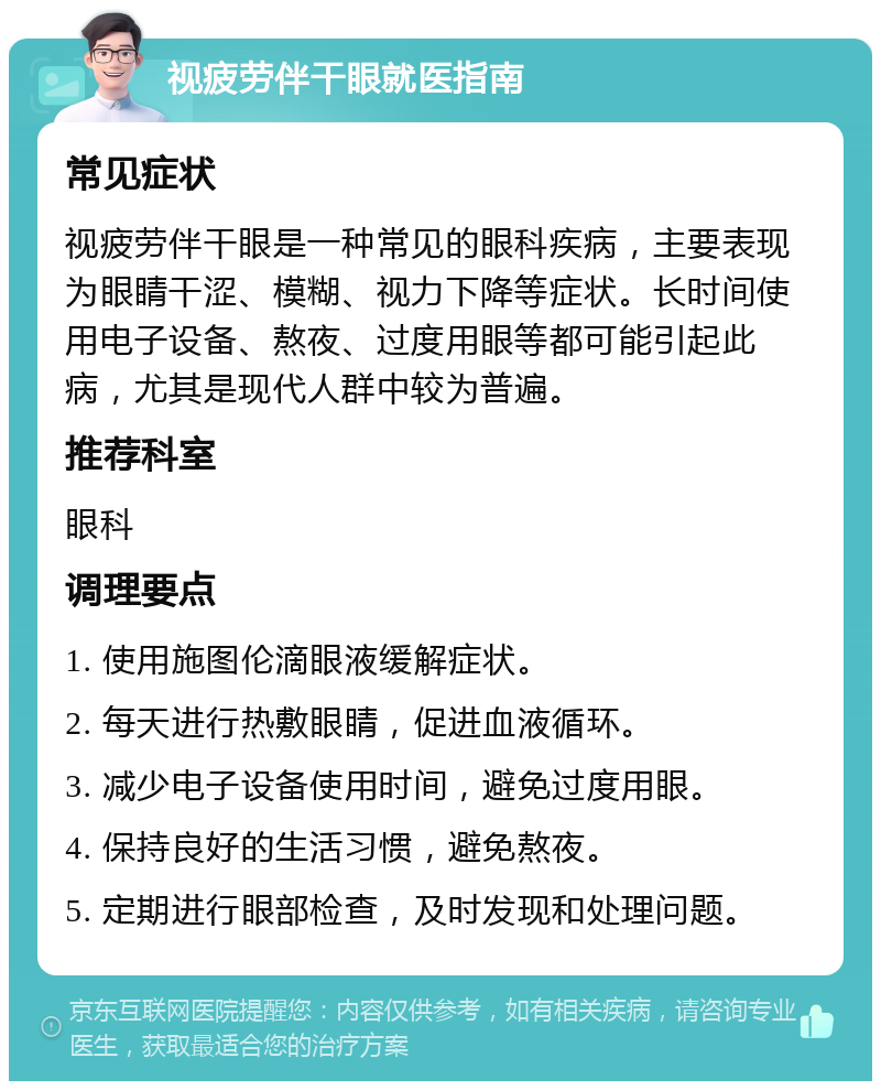 视疲劳伴干眼就医指南 常见症状 视疲劳伴干眼是一种常见的眼科疾病，主要表现为眼睛干涩、模糊、视力下降等症状。长时间使用电子设备、熬夜、过度用眼等都可能引起此病，尤其是现代人群中较为普遍。 推荐科室 眼科 调理要点 1. 使用施图伦滴眼液缓解症状。 2. 每天进行热敷眼睛，促进血液循环。 3. 减少电子设备使用时间，避免过度用眼。 4. 保持良好的生活习惯，避免熬夜。 5. 定期进行眼部检查，及时发现和处理问题。