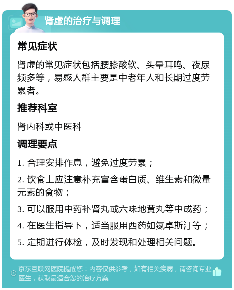 肾虚的治疗与调理 常见症状 肾虚的常见症状包括腰膝酸软、头晕耳鸣、夜尿频多等，易感人群主要是中老年人和长期过度劳累者。 推荐科室 肾内科或中医科 调理要点 1. 合理安排作息，避免过度劳累； 2. 饮食上应注意补充富含蛋白质、维生素和微量元素的食物； 3. 可以服用中药补肾丸或六味地黄丸等中成药； 4. 在医生指导下，适当服用西药如氮卓斯汀等； 5. 定期进行体检，及时发现和处理相关问题。