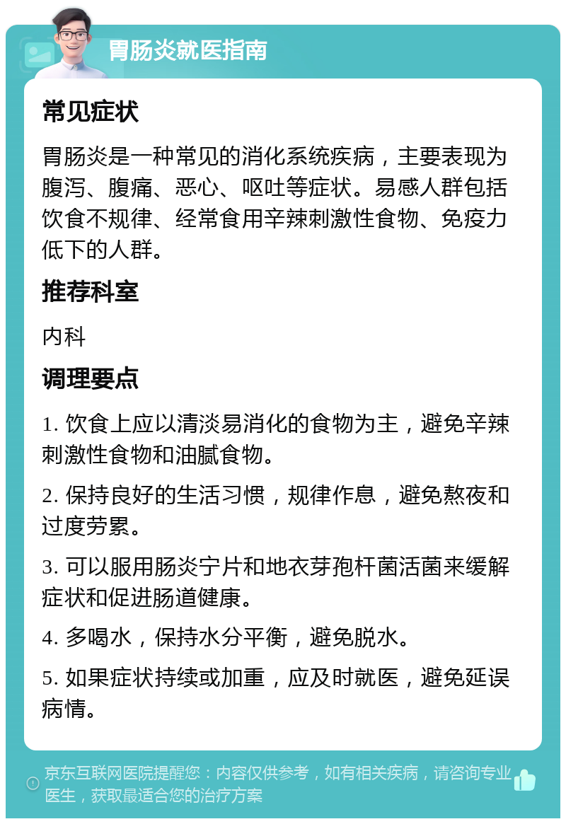 胃肠炎就医指南 常见症状 胃肠炎是一种常见的消化系统疾病，主要表现为腹泻、腹痛、恶心、呕吐等症状。易感人群包括饮食不规律、经常食用辛辣刺激性食物、免疫力低下的人群。 推荐科室 内科 调理要点 1. 饮食上应以清淡易消化的食物为主，避免辛辣刺激性食物和油腻食物。 2. 保持良好的生活习惯，规律作息，避免熬夜和过度劳累。 3. 可以服用肠炎宁片和地衣芽孢杆菌活菌来缓解症状和促进肠道健康。 4. 多喝水，保持水分平衡，避免脱水。 5. 如果症状持续或加重，应及时就医，避免延误病情。