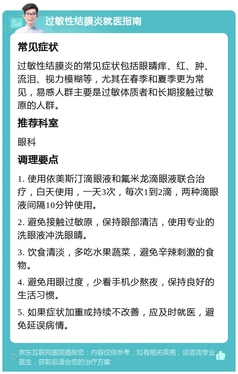 过敏性结膜炎就医指南 常见症状 过敏性结膜炎的常见症状包括眼睛痒、红、肿、流泪、视力模糊等，尤其在春季和夏季更为常见，易感人群主要是过敏体质者和长期接触过敏原的人群。 推荐科室 眼科 调理要点 1. 使用依美斯汀滴眼液和氟米龙滴眼液联合治疗，白天使用，一天3次，每次1到2滴，两种滴眼液间隔10分钟使用。 2. 避免接触过敏原，保持眼部清洁，使用专业的洗眼液冲洗眼睛。 3. 饮食清淡，多吃水果蔬菜，避免辛辣刺激的食物。 4. 避免用眼过度，少看手机少熬夜，保持良好的生活习惯。 5. 如果症状加重或持续不改善，应及时就医，避免延误病情。