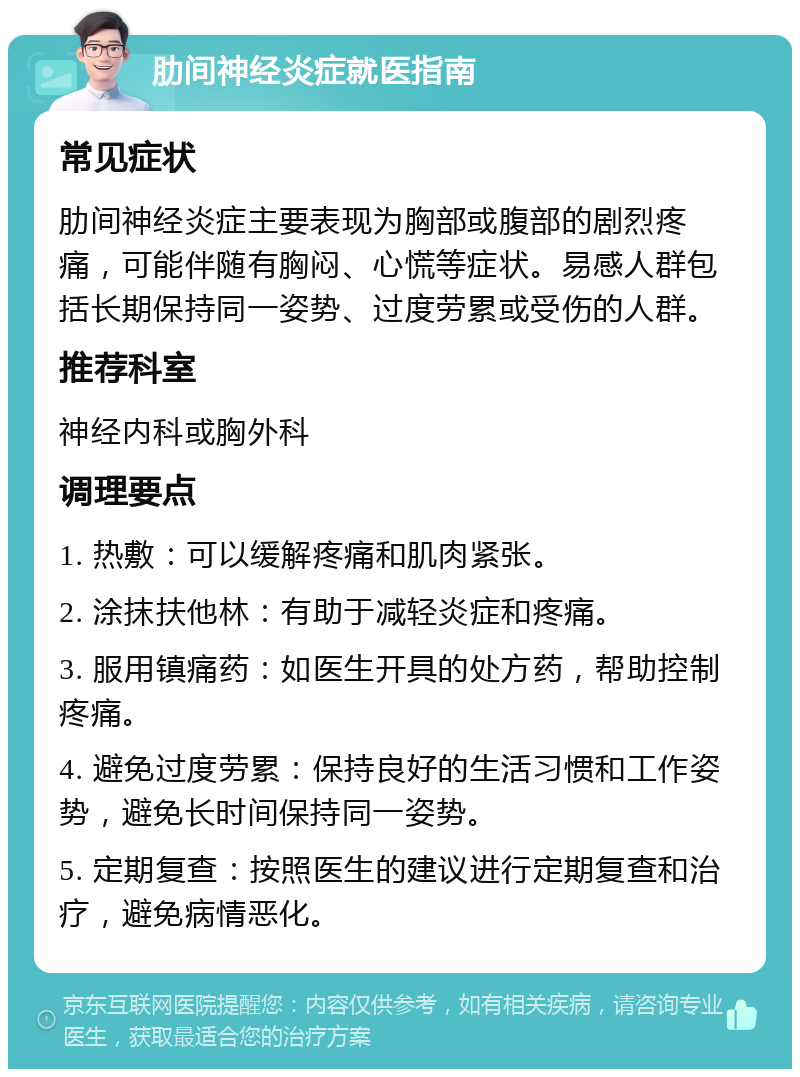 肋间神经炎症就医指南 常见症状 肋间神经炎症主要表现为胸部或腹部的剧烈疼痛，可能伴随有胸闷、心慌等症状。易感人群包括长期保持同一姿势、过度劳累或受伤的人群。 推荐科室 神经内科或胸外科 调理要点 1. 热敷：可以缓解疼痛和肌肉紧张。 2. 涂抹扶他林：有助于减轻炎症和疼痛。 3. 服用镇痛药：如医生开具的处方药，帮助控制疼痛。 4. 避免过度劳累：保持良好的生活习惯和工作姿势，避免长时间保持同一姿势。 5. 定期复查：按照医生的建议进行定期复查和治疗，避免病情恶化。