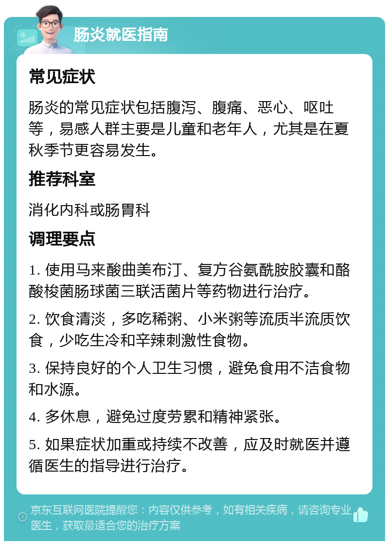 肠炎就医指南 常见症状 肠炎的常见症状包括腹泻、腹痛、恶心、呕吐等，易感人群主要是儿童和老年人，尤其是在夏秋季节更容易发生。 推荐科室 消化内科或肠胃科 调理要点 1. 使用马来酸曲美布汀、复方谷氨酰胺胶囊和酪酸梭菌肠球菌三联活菌片等药物进行治疗。 2. 饮食清淡，多吃稀粥、小米粥等流质半流质饮食，少吃生冷和辛辣刺激性食物。 3. 保持良好的个人卫生习惯，避免食用不洁食物和水源。 4. 多休息，避免过度劳累和精神紧张。 5. 如果症状加重或持续不改善，应及时就医并遵循医生的指导进行治疗。