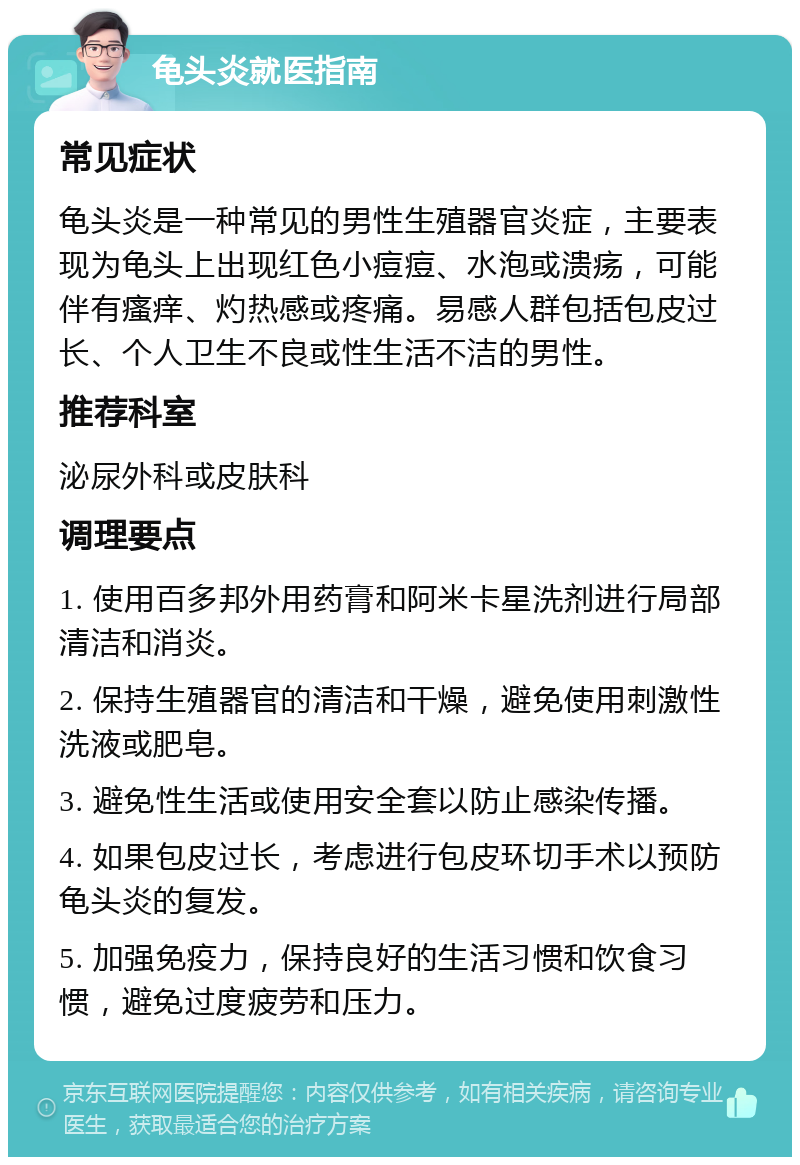 龟头炎就医指南 常见症状 龟头炎是一种常见的男性生殖器官炎症，主要表现为龟头上出现红色小痘痘、水泡或溃疡，可能伴有瘙痒、灼热感或疼痛。易感人群包括包皮过长、个人卫生不良或性生活不洁的男性。 推荐科室 泌尿外科或皮肤科 调理要点 1. 使用百多邦外用药膏和阿米卡星洗剂进行局部清洁和消炎。 2. 保持生殖器官的清洁和干燥，避免使用刺激性洗液或肥皂。 3. 避免性生活或使用安全套以防止感染传播。 4. 如果包皮过长，考虑进行包皮环切手术以预防龟头炎的复发。 5. 加强免疫力，保持良好的生活习惯和饮食习惯，避免过度疲劳和压力。