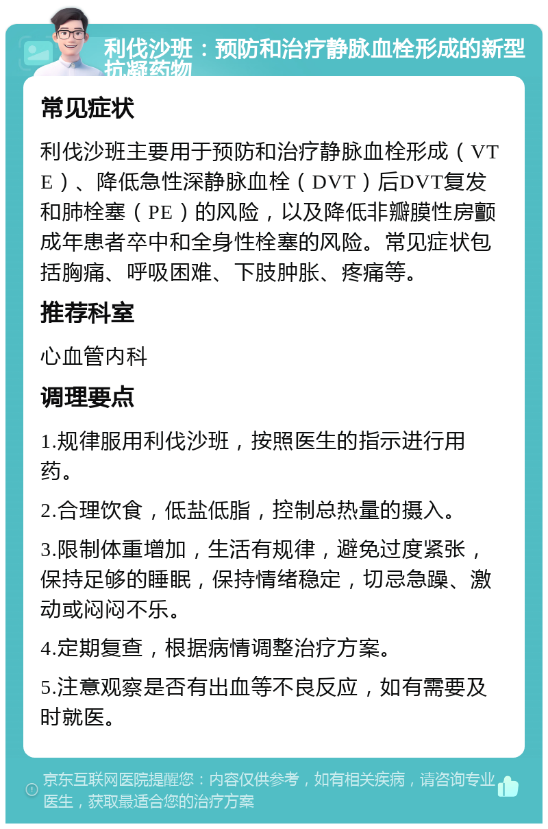 利伐沙班：预防和治疗静脉血栓形成的新型抗凝药物 常见症状 利伐沙班主要用于预防和治疗静脉血栓形成（VTE）、降低急性深静脉血栓（DVT）后DVT复发和肺栓塞（PE）的风险，以及降低非瓣膜性房颤成年患者卒中和全身性栓塞的风险。常见症状包括胸痛、呼吸困难、下肢肿胀、疼痛等。 推荐科室 心血管内科 调理要点 1.规律服用利伐沙班，按照医生的指示进行用药。 2.合理饮食，低盐低脂，控制总热量的摄入。 3.限制体重增加，生活有规律，避免过度紧张，保持足够的睡眠，保持情绪稳定，切忌急躁、激动或闷闷不乐。 4.定期复查，根据病情调整治疗方案。 5.注意观察是否有出血等不良反应，如有需要及时就医。