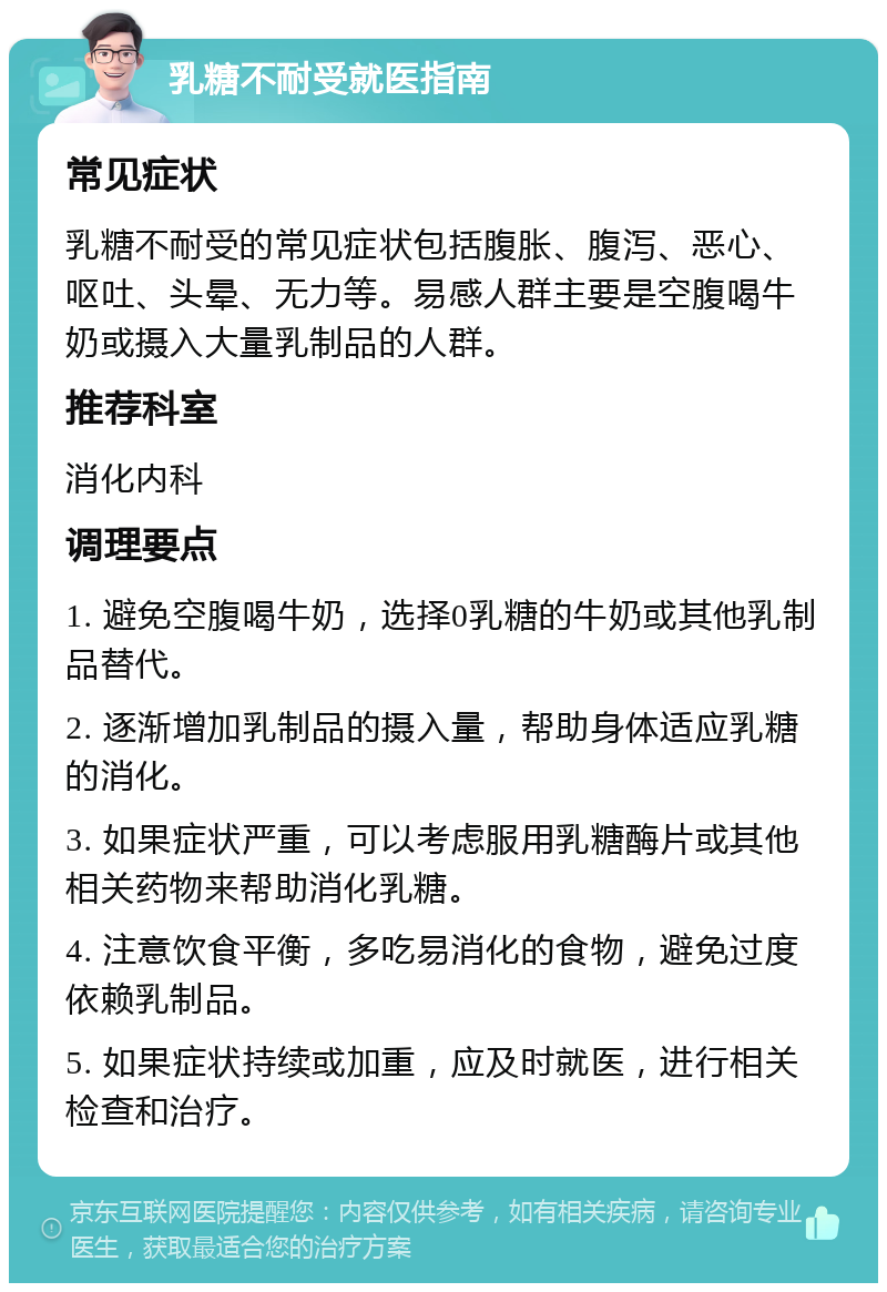 乳糖不耐受就医指南 常见症状 乳糖不耐受的常见症状包括腹胀、腹泻、恶心、呕吐、头晕、无力等。易感人群主要是空腹喝牛奶或摄入大量乳制品的人群。 推荐科室 消化内科 调理要点 1. 避免空腹喝牛奶，选择0乳糖的牛奶或其他乳制品替代。 2. 逐渐增加乳制品的摄入量，帮助身体适应乳糖的消化。 3. 如果症状严重，可以考虑服用乳糖酶片或其他相关药物来帮助消化乳糖。 4. 注意饮食平衡，多吃易消化的食物，避免过度依赖乳制品。 5. 如果症状持续或加重，应及时就医，进行相关检查和治疗。