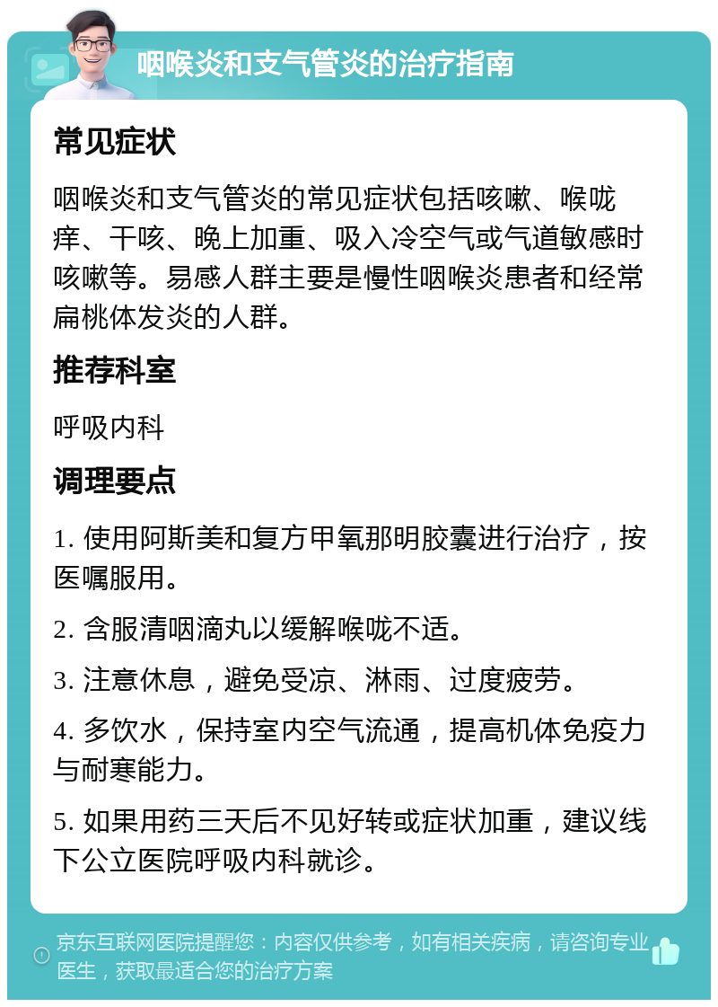 咽喉炎和支气管炎的治疗指南 常见症状 咽喉炎和支气管炎的常见症状包括咳嗽、喉咙痒、干咳、晚上加重、吸入冷空气或气道敏感时咳嗽等。易感人群主要是慢性咽喉炎患者和经常扁桃体发炎的人群。 推荐科室 呼吸内科 调理要点 1. 使用阿斯美和复方甲氧那明胶囊进行治疗，按医嘱服用。 2. 含服清咽滴丸以缓解喉咙不适。 3. 注意休息，避免受凉、淋雨、过度疲劳。 4. 多饮水，保持室内空气流通，提高机体免疫力与耐寒能力。 5. 如果用药三天后不见好转或症状加重，建议线下公立医院呼吸内科就诊。