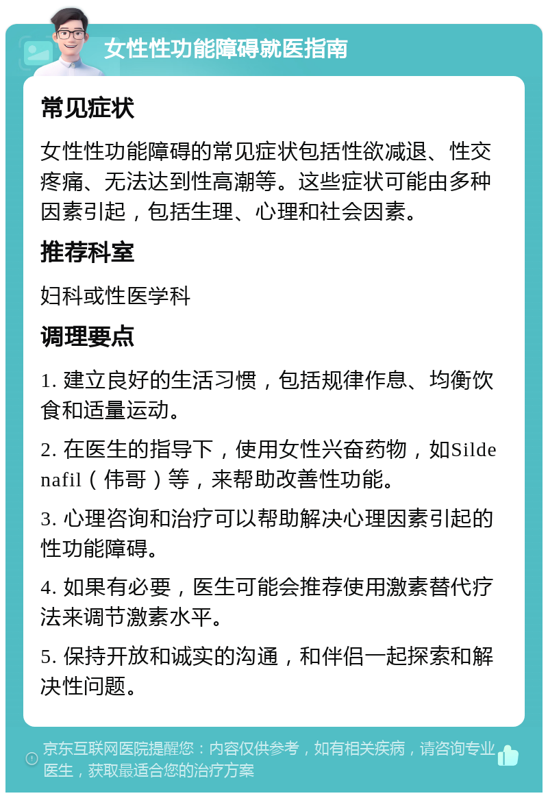 女性性功能障碍就医指南 常见症状 女性性功能障碍的常见症状包括性欲减退、性交疼痛、无法达到性高潮等。这些症状可能由多种因素引起，包括生理、心理和社会因素。 推荐科室 妇科或性医学科 调理要点 1. 建立良好的生活习惯，包括规律作息、均衡饮食和适量运动。 2. 在医生的指导下，使用女性兴奋药物，如Sildenafil（伟哥）等，来帮助改善性功能。 3. 心理咨询和治疗可以帮助解决心理因素引起的性功能障碍。 4. 如果有必要，医生可能会推荐使用激素替代疗法来调节激素水平。 5. 保持开放和诚实的沟通，和伴侣一起探索和解决性问题。