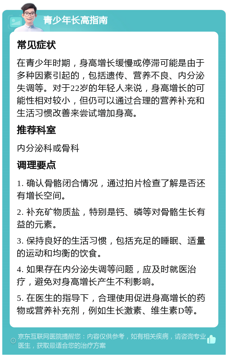 青少年长高指南 常见症状 在青少年时期，身高增长缓慢或停滞可能是由于多种因素引起的，包括遗传、营养不良、内分泌失调等。对于22岁的年轻人来说，身高增长的可能性相对较小，但仍可以通过合理的营养补充和生活习惯改善来尝试增加身高。 推荐科室 内分泌科或骨科 调理要点 1. 确认骨骼闭合情况，通过拍片检查了解是否还有增长空间。 2. 补充矿物质盐，特别是钙、磷等对骨骼生长有益的元素。 3. 保持良好的生活习惯，包括充足的睡眠、适量的运动和均衡的饮食。 4. 如果存在内分泌失调等问题，应及时就医治疗，避免对身高增长产生不利影响。 5. 在医生的指导下，合理使用促进身高增长的药物或营养补充剂，例如生长激素、维生素D等。