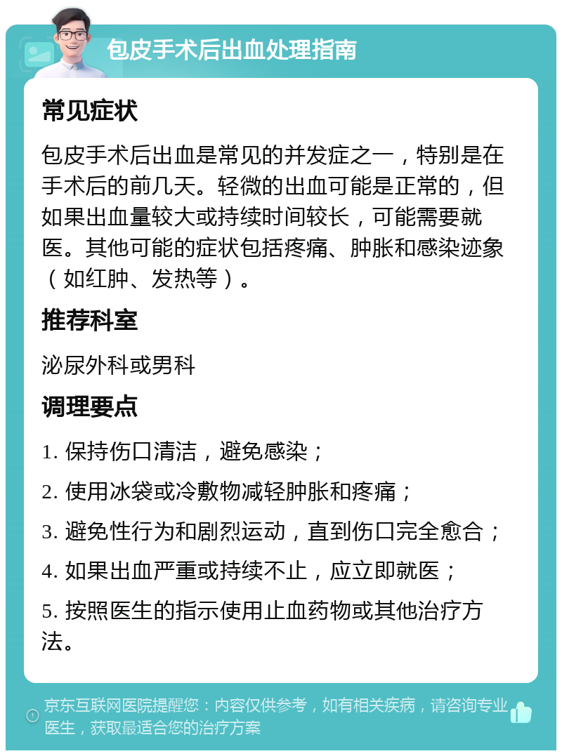 包皮手术后出血处理指南 常见症状 包皮手术后出血是常见的并发症之一，特别是在手术后的前几天。轻微的出血可能是正常的，但如果出血量较大或持续时间较长，可能需要就医。其他可能的症状包括疼痛、肿胀和感染迹象（如红肿、发热等）。 推荐科室 泌尿外科或男科 调理要点 1. 保持伤口清洁，避免感染； 2. 使用冰袋或冷敷物减轻肿胀和疼痛； 3. 避免性行为和剧烈运动，直到伤口完全愈合； 4. 如果出血严重或持续不止，应立即就医； 5. 按照医生的指示使用止血药物或其他治疗方法。