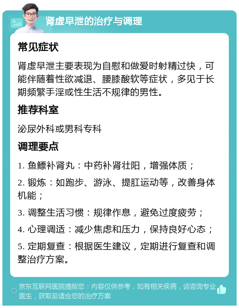 肾虚早泄的治疗与调理 常见症状 肾虚早泄主要表现为自慰和做爱时射精过快，可能伴随着性欲减退、腰膝酸软等症状，多见于长期频繁手淫或性生活不规律的男性。 推荐科室 泌尿外科或男科专科 调理要点 1. 鱼鳔补肾丸：中药补肾壮阳，增强体质； 2. 锻炼：如跑步、游泳、提肛运动等，改善身体机能； 3. 调整生活习惯：规律作息，避免过度疲劳； 4. 心理调适：减少焦虑和压力，保持良好心态； 5. 定期复查：根据医生建议，定期进行复查和调整治疗方案。