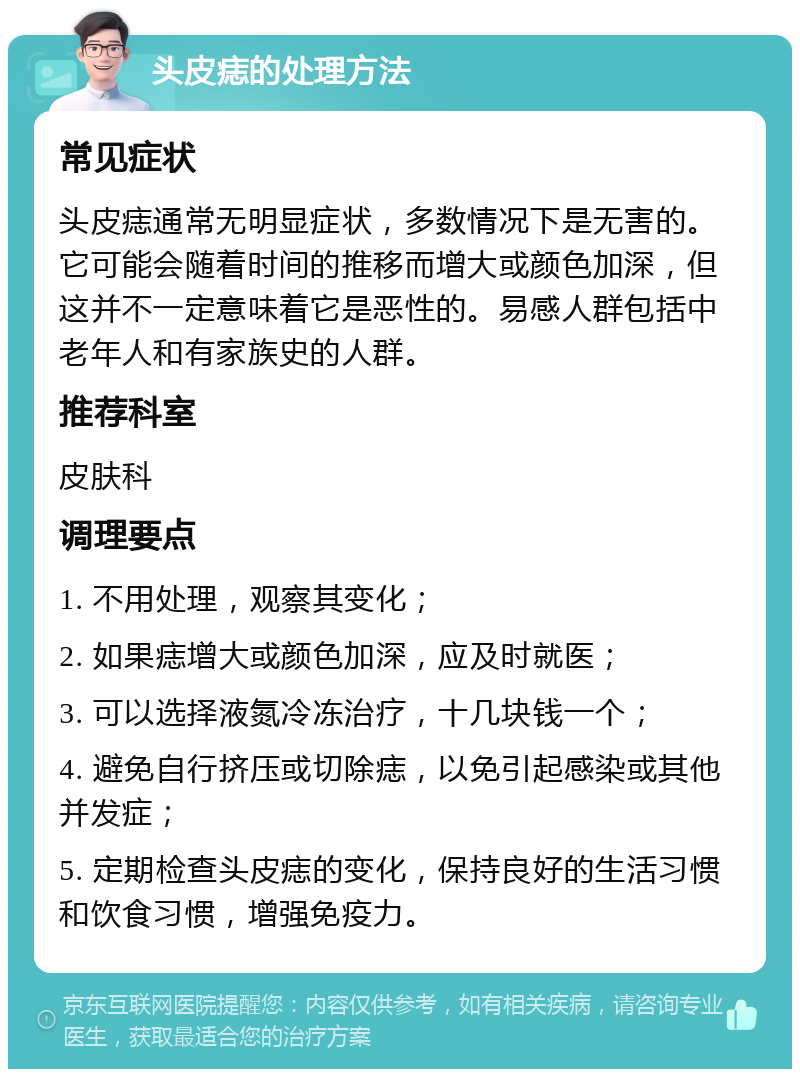 头皮痣的处理方法 常见症状 头皮痣通常无明显症状，多数情况下是无害的。它可能会随着时间的推移而增大或颜色加深，但这并不一定意味着它是恶性的。易感人群包括中老年人和有家族史的人群。 推荐科室 皮肤科 调理要点 1. 不用处理，观察其变化； 2. 如果痣增大或颜色加深，应及时就医； 3. 可以选择液氮冷冻治疗，十几块钱一个； 4. 避免自行挤压或切除痣，以免引起感染或其他并发症； 5. 定期检查头皮痣的变化，保持良好的生活习惯和饮食习惯，增强免疫力。