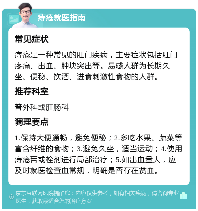 痔疮就医指南 常见症状 痔疮是一种常见的肛门疾病，主要症状包括肛门疼痛、出血、肿块突出等。易感人群为长期久坐、便秘、饮酒、进食刺激性食物的人群。 推荐科室 普外科或肛肠科 调理要点 1.保持大便通畅，避免便秘；2.多吃水果、蔬菜等富含纤维的食物；3.避免久坐，适当运动；4.使用痔疮膏或栓剂进行局部治疗；5.如出血量大，应及时就医检查血常规，明确是否存在贫血。