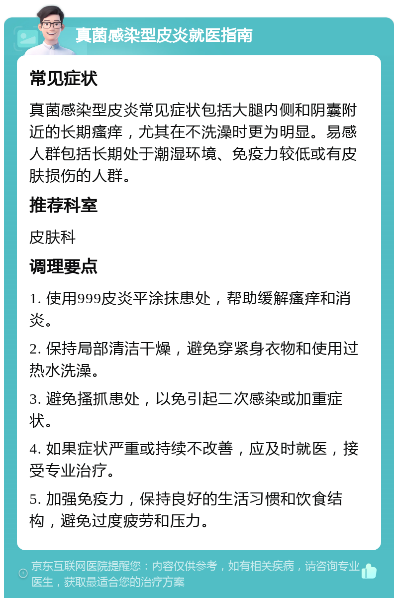 真菌感染型皮炎就医指南 常见症状 真菌感染型皮炎常见症状包括大腿内侧和阴囊附近的长期瘙痒，尤其在不洗澡时更为明显。易感人群包括长期处于潮湿环境、免疫力较低或有皮肤损伤的人群。 推荐科室 皮肤科 调理要点 1. 使用999皮炎平涂抹患处，帮助缓解瘙痒和消炎。 2. 保持局部清洁干燥，避免穿紧身衣物和使用过热水洗澡。 3. 避免搔抓患处，以免引起二次感染或加重症状。 4. 如果症状严重或持续不改善，应及时就医，接受专业治疗。 5. 加强免疫力，保持良好的生活习惯和饮食结构，避免过度疲劳和压力。