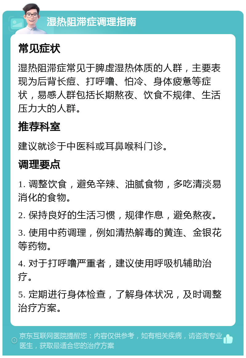 湿热阻滞症调理指南 常见症状 湿热阻滞症常见于脾虚湿热体质的人群，主要表现为后背长痘、打呼噜、怕冷、身体疲惫等症状，易感人群包括长期熬夜、饮食不规律、生活压力大的人群。 推荐科室 建议就诊于中医科或耳鼻喉科门诊。 调理要点 1. 调整饮食，避免辛辣、油腻食物，多吃清淡易消化的食物。 2. 保持良好的生活习惯，规律作息，避免熬夜。 3. 使用中药调理，例如清热解毒的黄连、金银花等药物。 4. 对于打呼噜严重者，建议使用呼吸机辅助治疗。 5. 定期进行身体检查，了解身体状况，及时调整治疗方案。