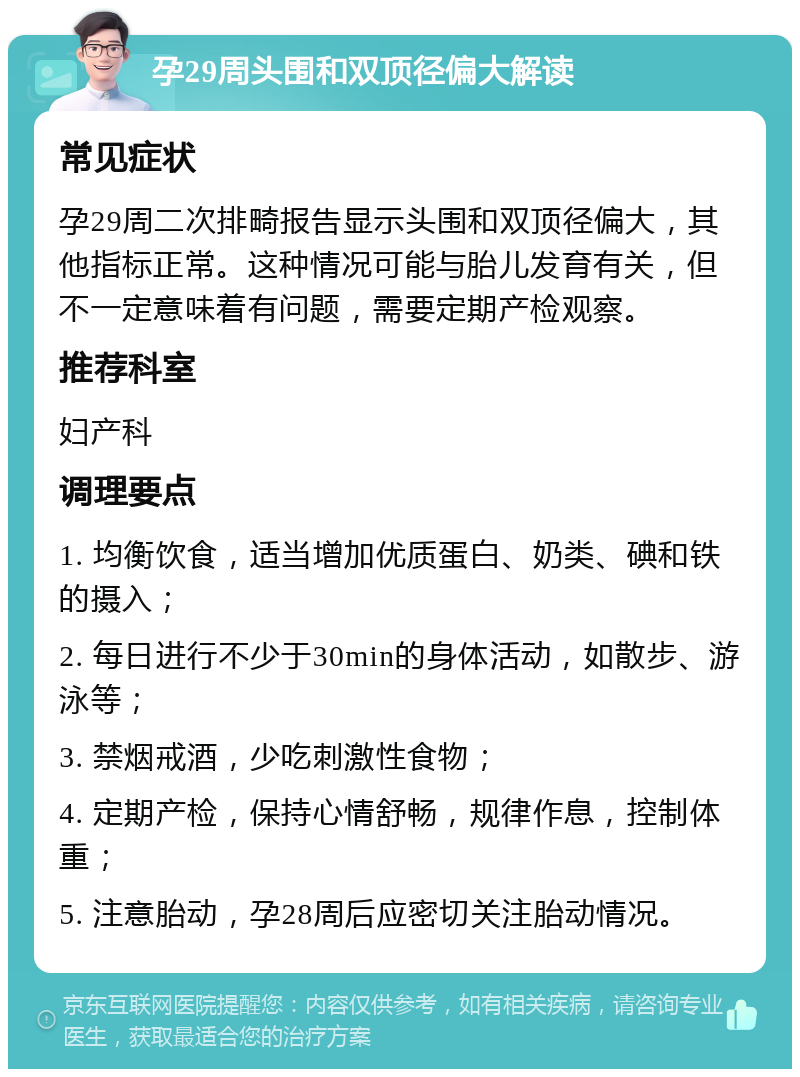 孕29周头围和双顶径偏大解读 常见症状 孕29周二次排畸报告显示头围和双顶径偏大，其他指标正常。这种情况可能与胎儿发育有关，但不一定意味着有问题，需要定期产检观察。 推荐科室 妇产科 调理要点 1. 均衡饮食，适当增加优质蛋白、奶类、碘和铁的摄入； 2. 每日进行不少于30min的身体活动，如散步、游泳等； 3. 禁烟戒酒，少吃刺激性食物； 4. 定期产检，保持心情舒畅，规律作息，控制体重； 5. 注意胎动，孕28周后应密切关注胎动情况。