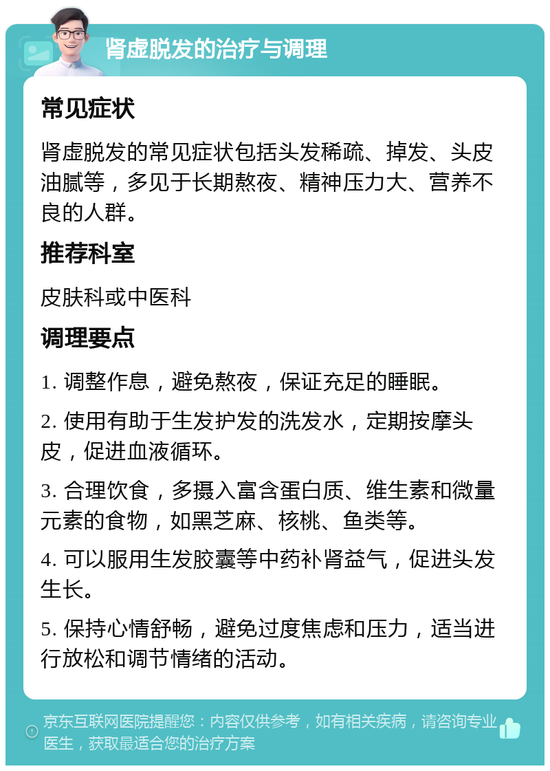 肾虚脱发的治疗与调理 常见症状 肾虚脱发的常见症状包括头发稀疏、掉发、头皮油腻等，多见于长期熬夜、精神压力大、营养不良的人群。 推荐科室 皮肤科或中医科 调理要点 1. 调整作息，避免熬夜，保证充足的睡眠。 2. 使用有助于生发护发的洗发水，定期按摩头皮，促进血液循环。 3. 合理饮食，多摄入富含蛋白质、维生素和微量元素的食物，如黑芝麻、核桃、鱼类等。 4. 可以服用生发胶囊等中药补肾益气，促进头发生长。 5. 保持心情舒畅，避免过度焦虑和压力，适当进行放松和调节情绪的活动。