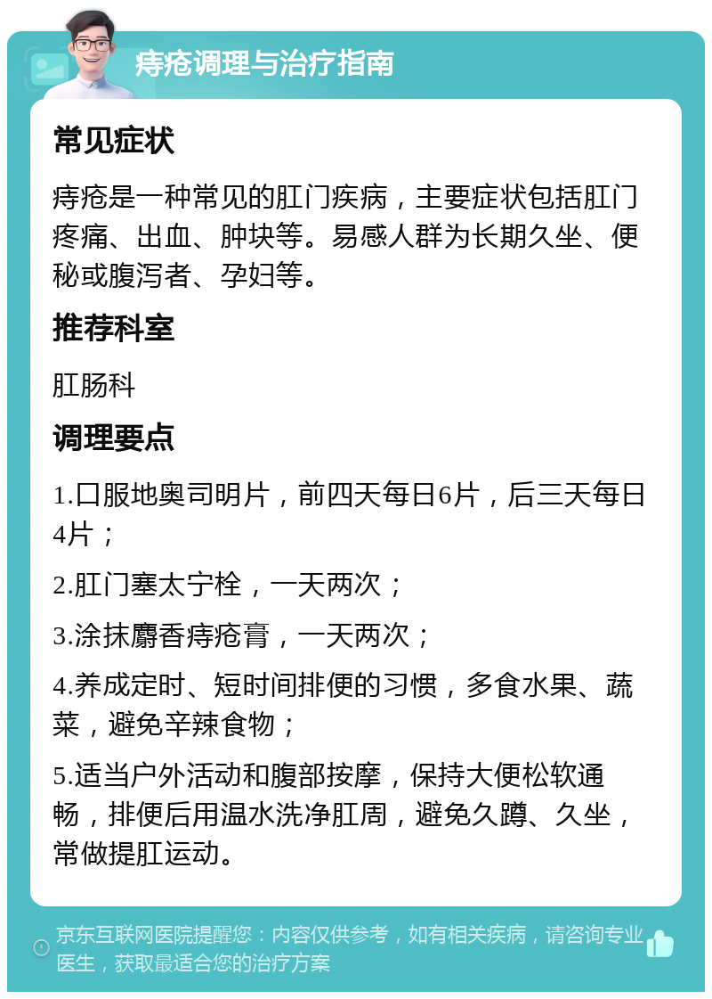 痔疮调理与治疗指南 常见症状 痔疮是一种常见的肛门疾病，主要症状包括肛门疼痛、出血、肿块等。易感人群为长期久坐、便秘或腹泻者、孕妇等。 推荐科室 肛肠科 调理要点 1.口服地奥司明片，前四天每日6片，后三天每日4片； 2.肛门塞太宁栓，一天两次； 3.涂抹麝香痔疮膏，一天两次； 4.养成定时、短时间排便的习惯，多食水果、蔬菜，避免辛辣食物； 5.适当户外活动和腹部按摩，保持大便松软通畅，排便后用温水洗净肛周，避免久蹲、久坐，常做提肛运动。