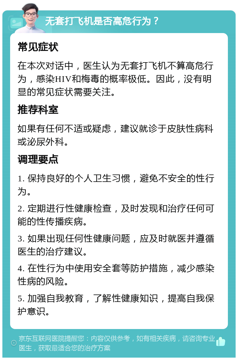 无套打飞机是否高危行为？ 常见症状 在本次对话中，医生认为无套打飞机不算高危行为，感染HIV和梅毒的概率极低。因此，没有明显的常见症状需要关注。 推荐科室 如果有任何不适或疑虑，建议就诊于皮肤性病科或泌尿外科。 调理要点 1. 保持良好的个人卫生习惯，避免不安全的性行为。 2. 定期进行性健康检查，及时发现和治疗任何可能的性传播疾病。 3. 如果出现任何性健康问题，应及时就医并遵循医生的治疗建议。 4. 在性行为中使用安全套等防护措施，减少感染性病的风险。 5. 加强自我教育，了解性健康知识，提高自我保护意识。