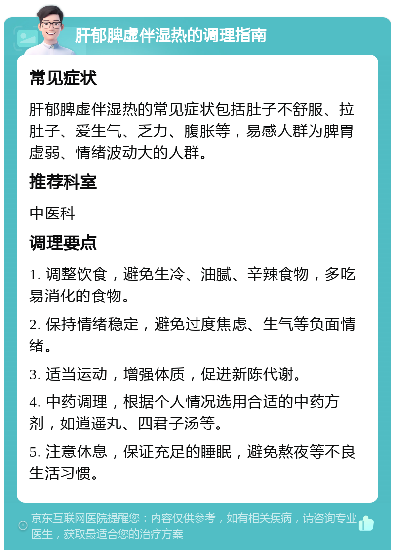 肝郁脾虚伴湿热的调理指南 常见症状 肝郁脾虚伴湿热的常见症状包括肚子不舒服、拉肚子、爱生气、乏力、腹胀等，易感人群为脾胃虚弱、情绪波动大的人群。 推荐科室 中医科 调理要点 1. 调整饮食，避免生冷、油腻、辛辣食物，多吃易消化的食物。 2. 保持情绪稳定，避免过度焦虑、生气等负面情绪。 3. 适当运动，增强体质，促进新陈代谢。 4. 中药调理，根据个人情况选用合适的中药方剂，如逍遥丸、四君子汤等。 5. 注意休息，保证充足的睡眠，避免熬夜等不良生活习惯。