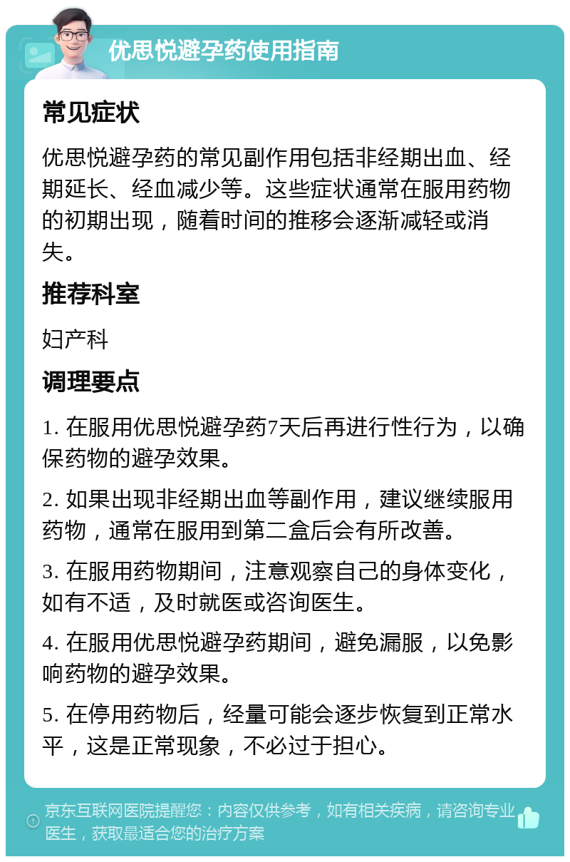 优思悦避孕药使用指南 常见症状 优思悦避孕药的常见副作用包括非经期出血、经期延长、经血减少等。这些症状通常在服用药物的初期出现，随着时间的推移会逐渐减轻或消失。 推荐科室 妇产科 调理要点 1. 在服用优思悦避孕药7天后再进行性行为，以确保药物的避孕效果。 2. 如果出现非经期出血等副作用，建议继续服用药物，通常在服用到第二盒后会有所改善。 3. 在服用药物期间，注意观察自己的身体变化，如有不适，及时就医或咨询医生。 4. 在服用优思悦避孕药期间，避免漏服，以免影响药物的避孕效果。 5. 在停用药物后，经量可能会逐步恢复到正常水平，这是正常现象，不必过于担心。