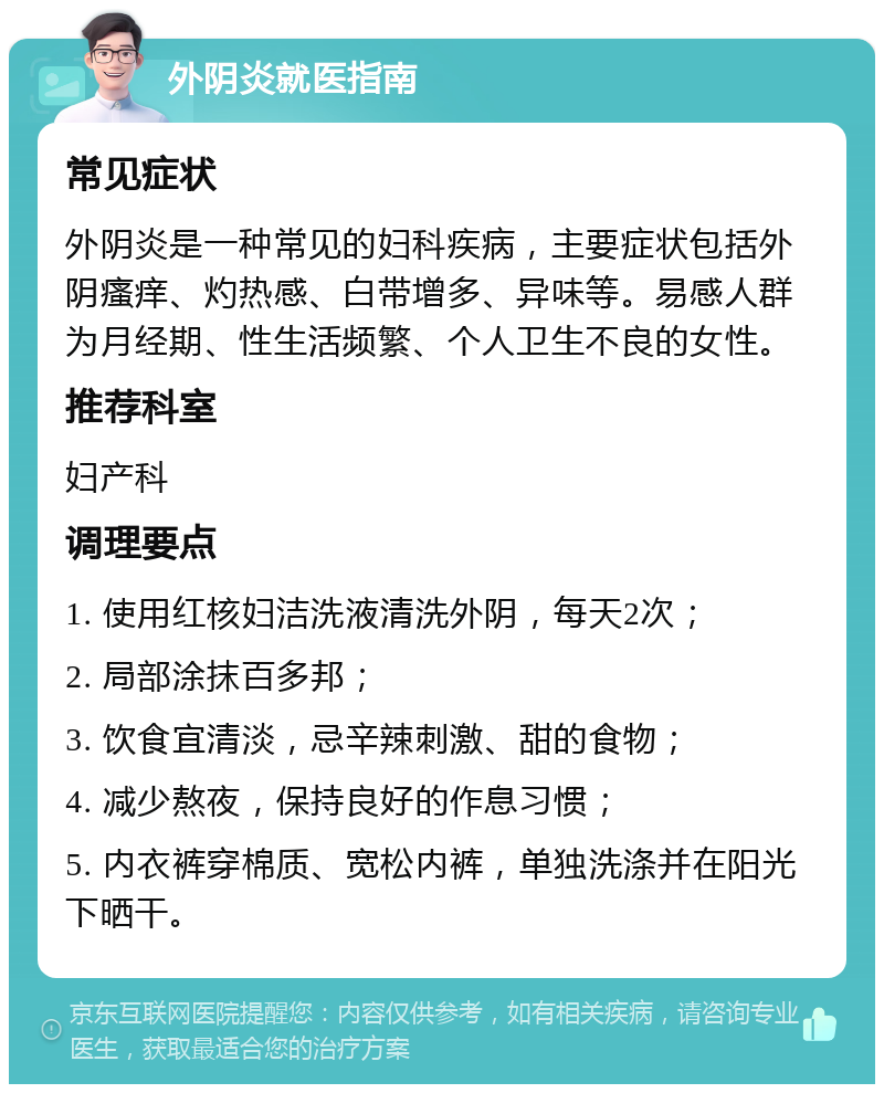 外阴炎就医指南 常见症状 外阴炎是一种常见的妇科疾病，主要症状包括外阴瘙痒、灼热感、白带增多、异味等。易感人群为月经期、性生活频繁、个人卫生不良的女性。 推荐科室 妇产科 调理要点 1. 使用红核妇洁洗液清洗外阴，每天2次； 2. 局部涂抹百多邦； 3. 饮食宜清淡，忌辛辣刺激、甜的食物； 4. 减少熬夜，保持良好的作息习惯； 5. 内衣裤穿棉质、宽松内裤，单独洗涤并在阳光下晒干。