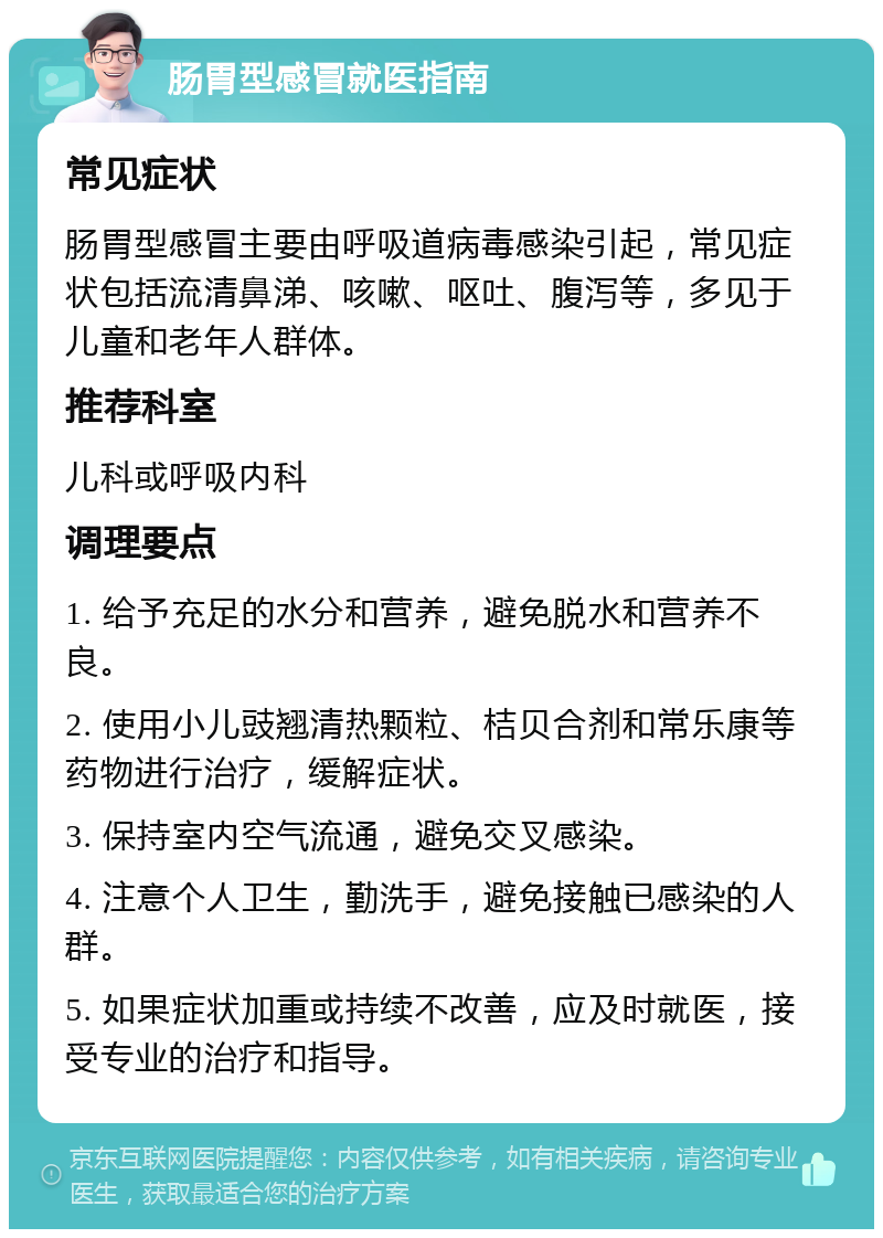 肠胃型感冒就医指南 常见症状 肠胃型感冒主要由呼吸道病毒感染引起，常见症状包括流清鼻涕、咳嗽、呕吐、腹泻等，多见于儿童和老年人群体。 推荐科室 儿科或呼吸内科 调理要点 1. 给予充足的水分和营养，避免脱水和营养不良。 2. 使用小儿豉翘清热颗粒、桔贝合剂和常乐康等药物进行治疗，缓解症状。 3. 保持室内空气流通，避免交叉感染。 4. 注意个人卫生，勤洗手，避免接触已感染的人群。 5. 如果症状加重或持续不改善，应及时就医，接受专业的治疗和指导。