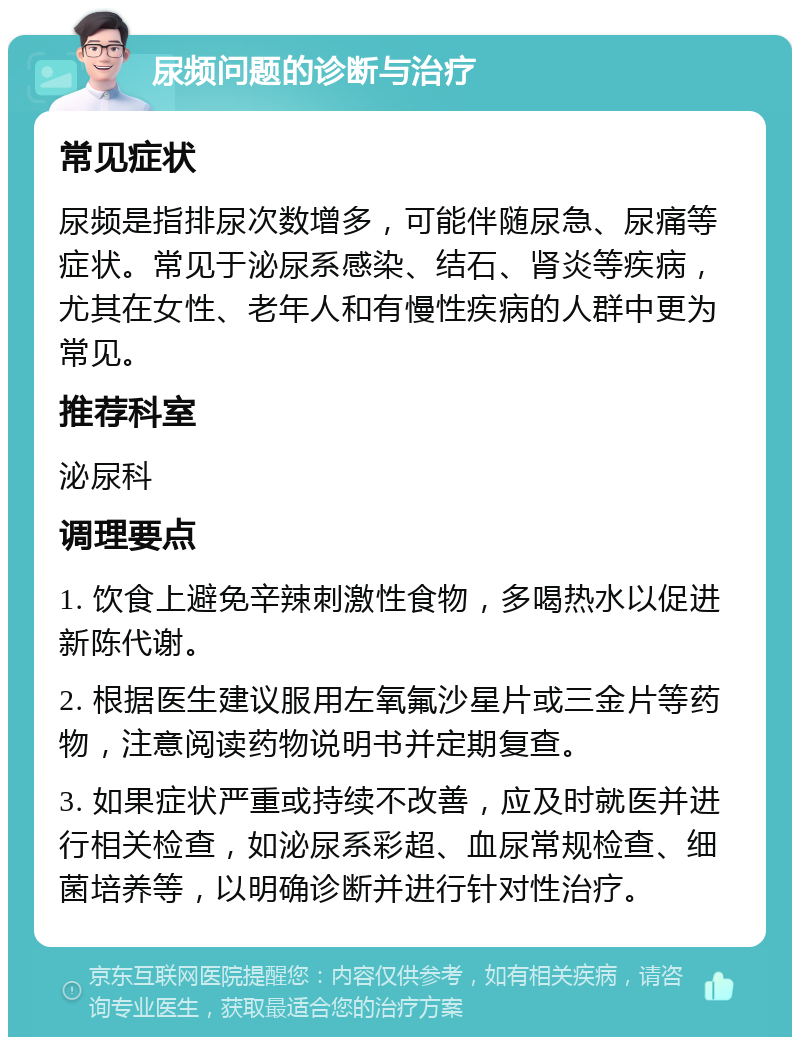 尿频问题的诊断与治疗 常见症状 尿频是指排尿次数增多，可能伴随尿急、尿痛等症状。常见于泌尿系感染、结石、肾炎等疾病，尤其在女性、老年人和有慢性疾病的人群中更为常见。 推荐科室 泌尿科 调理要点 1. 饮食上避免辛辣刺激性食物，多喝热水以促进新陈代谢。 2. 根据医生建议服用左氧氟沙星片或三金片等药物，注意阅读药物说明书并定期复查。 3. 如果症状严重或持续不改善，应及时就医并进行相关检查，如泌尿系彩超、血尿常规检查、细菌培养等，以明确诊断并进行针对性治疗。